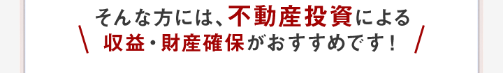 そんな方には、不動産投資による収益・財産確保がおすすめです！