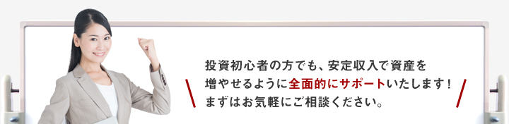 投資初心者の方でも、安定収入で資産を増やせるように全面的にサポートいたします！まずはお気軽にご相談ください。