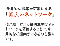 多角的な提案を可能にする、「幅広いネットワーク」他業種にわたる縦横無尽なネットワークを駆使することで、多角的なご提案ができるのも強みです。