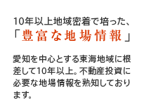 10年以上地域密着で培った、「豊富な地場情報」愛知を中心とする東海地域に根差して10年以上。不動産投資に必要な地場情報を熟知しております。