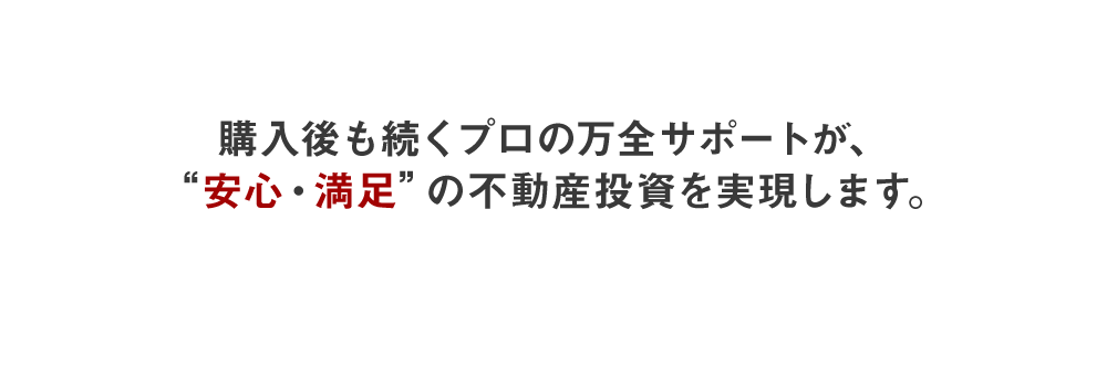 購入後も続くプロの万全サポートが、”安心・満足”の不動産投資を実現します。