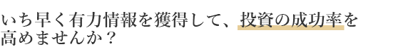 いち早く有力情報を獲得して、投資の成功率を高めませんか？