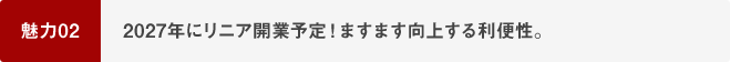 魅力02 2027年にリニア開業予定！ますます向上する利便性。