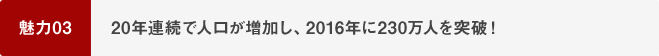 魅力03 20年連続で人口が増加し、2016年に230万人を突破！