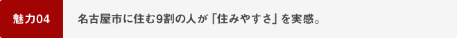 魅力04 名古屋市に住む9割の人が「住みやすさ」を実感。