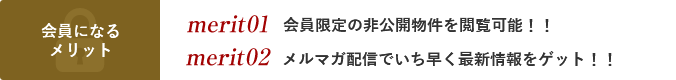 会員になるメリット merit01会員限定の非公開物件を閲覧可能！！ merit02メルマガ配信でいち早く最新情報をゲット！！