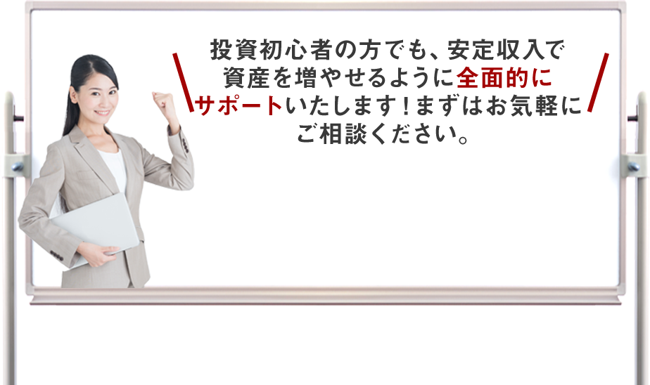 投資初心者の方でも、安定収入で資産を増やせるように全面的にサポートいたします！まずはお気軽にご相談ください。