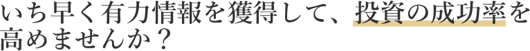 いち早く有力情報を獲得して、投資の成功率を高めませんか？