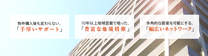 物件購入後も変わらない、「手厚いサポート」 10年以上地域密着で培った、「豊富な地場情報」 多角的な提案を可能にする、「幅広いネットワーク」